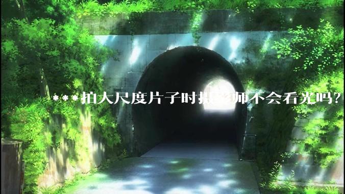***拍大尺度片子时摄影师不会看光吗？